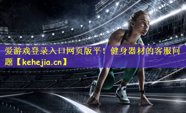 爱游戏登录入口网页版平!健身器材的客服问题