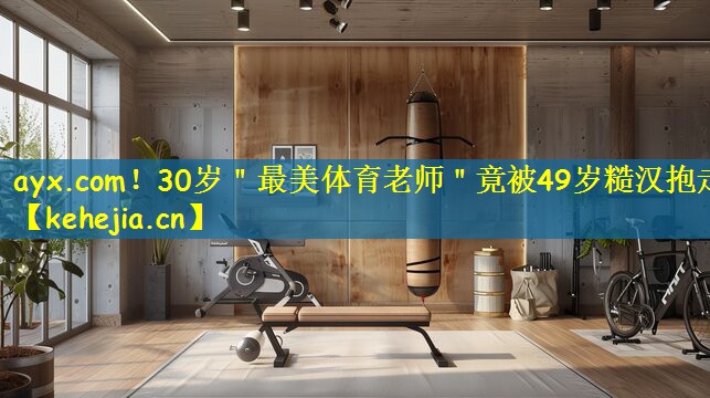 ayx.com！30岁＂最美体育老师＂竟被49岁糙汉抱走