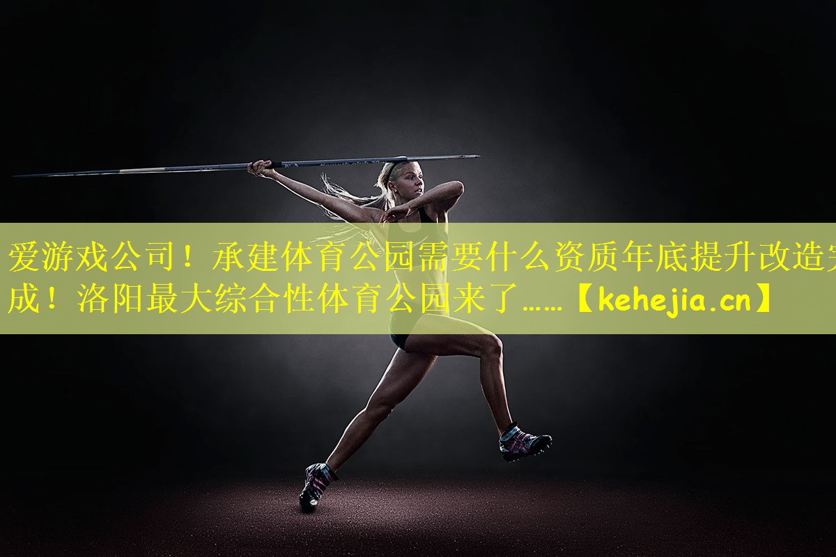 爱游戏公司!承建体育公园需要什么资质年底提升改造完成!洛阳最大综合性体育公园来了……